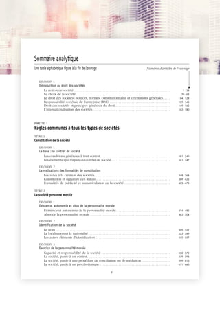 JOBNAME: 287461 PAGE: 1 SESS: 1 OUTPUT: Tue Mar 7 14:34:28 2017
/bat1/RA/RA1R/lj/CONTENT-INDEX
Sommaire analytique
Une table alphabétique figure à la fin de l’ouvrage Numéros d’articles de l’ouvrage
DIVISION 1
Introduction au droit des sociétés
La notion de société . . . . . . . . . . . . . . . . . . . . . . . . . . . . . . . . . . . . . . . . . . . . . . . . . . . . . . . . . . . . . . . . . . . 1 - 38
Le choix de la société. . . . . . . . . . . . . . . . . . . . . . . . . . . . . . . . . . . . . . . . . . . . . . . . . . . . . . . . . . . . . . . . . . 39 - 63
Le droit des sociétés : sources, normes, constitutionnalité et orientations générales. . . . . 64 - 128
Responsabilité sociétale de l’entreprise (RSE) . . . . . . . . . . . . . . . . . . . . . . . . . . . . . . . . . . . . . . . . . . 129 - 148
Droit des sociétés et principes généraux du droit . . . . . . . . . . . . . . . . . . . . . . . . . . . . . . . . . . . . . . 149 - 162
L’internationalisation des sociétés . . . . . . . . . . . . . . . . . . . . . . . . . . . . . . . . . . . . . . . . . . . . . . . . . . . . . . 163 - 180
PARTIE 1
Règles communes à tous les types de sociétés
TITRE 1
Constitution de la société
DIVISION 1
La base : le contrat de société
Les conditions générales à tout contrat. . . . . . . . . . . . . . . . . . . . . . . . . . . . . . . . . . . . . . . . . . . . . . . . . 181 - 240
Les éléments spécifiques du contrat de société. . . . . . . . . . . . . . . . . . . . . . . . . . . . . . . . . . . . . . . . . 241 - 347
DIVISION 2
La réalisation : les formalités de constitution
Les aides à la création des sociétés. . . . . . . . . . . . . . . . . . . . . . . . . . . . . . . . . . . . . . . . . . . . . . . . . . . . . 348 - 368
Constitution et signature des statuts. . . . . . . . . . . . . . . . . . . . . . . . . . . . . . . . . . . . . . . . . . . . . . . . . . . . 369 - 422
Formalités de publicité et immatriculation de la société . . . . . . . . . . . . . . . . . . . . . . . . . . . . . . . . 423 - 473
TITRE 2
La société personne morale
DIVISION 1
Existence, autonomie et abus de la personnalité morale
Existence et autonomie de la personnalité morale. . . . . . . . . . . . . . . . . . . . . . . . . . . . . . . . . . . . . . 474 - 482
Abus de la personnalité morale . . . . . . . . . . . . . . . . . . . . . . . . . . . . . . . . . . . . . . . . . . . . . . . . . . . . . . . . 483 - 504
DIVISION 2
Identification de la société
Le nom . . . . . . . . . . . . . . . . . . . . . . . . . . . . . . . . . . . . . . . . . . . . . . . . . . . . . . . . . . . . . . . . . . . . . . . . . . . . . . . . 505 - 522
La localisation et la nationalité . . . . . . . . . . . . . . . . . . . . . . . . . . . . . . . . . . . . . . . . . . . . . . . . . . . . . . . . . 523 - 549
Les autres éléments d’identification . . . . . . . . . . . . . . . . . . . . . . . . . . . . . . . . . . . . . . . . . . . . . . . . . . . . 550 - 557
DIVISION 3
Exercice de la personnalité morale
Capacité et responsabilité de la société . . . . . . . . . . . . . . . . . . . . . . . . . . . . . . . . . . . . . . . . . . . . . . . . 558 - 578
La société, partie à un contrat. . . . . . . . . . . . . . . . . . . . . . . . . . . . . . . . . . . . . . . . . . . . . . . . . . . . . . . . . . 579 - 598
La société, partie à une procédure de conciliation ou de médiation . . . . . . . . . . . . . . . . . . . . 599 - 610
La société, partie à un procès étatique . . . . . . . . . . . . . . . . . . . . . . . . . . . . . . . . . . . . . . . . . . . . . . . . . 611 - 640
V
 