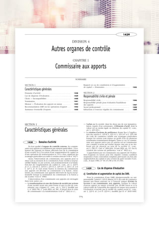 JOBNAME: 287461 PAGE: 1 SESS: 1 OUTPUT: Tue Mar 7 14:36:06 2017
/bat1/RA/RA1R/lj/CORPUS-0000001438
DIVISION 4
Autres organes de contrôle
CHAPITRE 1
Commissaire aux apports
SOMMAIRE
SECTION 1
Caractéristiques générales
Domaine d’activité . . . . . . . . . . . . . . . . . . . . . . . . . . . . . 1438
Cas de dispense d’évaluation. . . . . . . . . . . . . . . . . . . . . 1439
Choix — Incompatibilités . . . . . . . . . . . . . . . . . . . . . . . 1440
Nomination. . . . . . . . . . . . . . . . . . . . . . . . . . . . . . . . . . . 1441
Mission — Évaluation des apports en nature . . . . . . . . 1442
Recommandation AMF sur les opérations d’apport . . . 1443
Assistance éventuelle d’experts . . . . . . . . . . . . . . . . . . . 1444
Rapport en cas de constitution et d’augmentation
de capital — Honoraires . . . . . . . . . . . . . . . . . . . . . . . . 1445
SECTION 2
Responsabilité civile et pénale
Responsabilité civile. . . . . . . . . . . . . . . . . . . . . . . . . . . . 1446
Responsabilité pénale pour évaluation frauduleuse
des apports. . . . . . . . . . . . . . . . . . . . . . . . . . . . . . . . . . . 1447
Secret professionnel. . . . . . . . . . . . . . . . . . . . . . . . . . . . 1448
Infractions à l’exercice régulier du commissariat . . . . . 1449
SECTION 1
Caractéristiques générales
1438 Domaine d'activité
En leur qualité d’organe de contrôle externe, les commis-
saires aux apports accomplissent une mission particulière : l’éva-
luation des apports en nature effectués lors de la constitution
d’une société ou à l’occasion d’une augmentation de capital ou
d’une opération de restructuration et, s’il y a lieu, apprécier les
avantages particuliers accordés à certains associés (voir no
3427).
Aussi, l’intervention du commissaire aux apports peut se
situer soit au moment de la constitution d’une société à respon-
sabilité limitée ou par actions, soit postérieurement à la fonda-
tion lors de l’augmentation du capital (C. com., art. L. 223-9,
al. 1er
, L. 223-33, L. 225-8, L. 225-14, L. 225-147, L. 226-1, al. 2 et
L. 227-1, al. 3). Lors d’une fusion, la mission du commissaire
aux apports est dévolue au commissaire à la fusion ; néan-
moins, un commissaire aux apports intervient de façon excep-
tionnelle lorsque la nomination du commissaire à la fusion a
été écartée (voir no
1996).
L’intervention d’un commissaire aux apports est envisagée
dans trois autres cas :
— la transformation en une des formes de société par actions
d’une société ayant une autre forme et qui n’a pas de com-
missaire aux comptes (C. com., art. L. 224-3, modifié par
L. no
2003-706, 1er
août 2003, art. 98) ; il prend alors le nom
de commissaire à la transformation (voir nos
3262 et s.) ;
— l’achat par la société, dans les deux ans de son immatricu-
lation, auprès d’un actionnaire, d’éléments d’actif, dont la
valeur est au moins égale au dixième du capital (C. com.,
art. L. 225-101) ;
— la création d’actions de préférence donne lieu à l’applica-
tion des articles L. 225-8, L. 225-14, L. 225-147 et L. 225-148
du code de commerce relatifs aux avantages particuliers
lorsque les actions sont émises au profit d’un ou plusieurs
actionnaires nommément désignés. Dans ce cas, le commis-
saire aux apports prévu par ces articles est un commissaire
aux comptes n’ayant pas réalisé depuis cinq ans et ne réa-
lisant pas de mission au sein de la société (C. com.,
art. L. 228-15 ; Ord. no
2004-604, 24 juin 2004, art. 31). Sur la
création des actions de préférence, voir nos
4823 et s.
L’approbation par un commissaire aux apports de l’évalua-
tion d’apports en nature peut être stipulée comme condition
suspensive d’une convention complexe prévoyant à la fois une
augmentation du capital et une cession de parts sociales (Cass.
com., 8 mars 1983, nos
81-15.158 et 81-15.159).
1439 Cas de dispense d'évaluation
a) Constitution et augmentation de capital des SARL
Pour la constitution d’une SARL pluripersonnelle ou uni-
personnelle, l’article L. 223-9, alinéas 2 et 3, du code de commerce
permet aux futurs associés ou à l’associé unique d’éviter le
recours à un commissaire aux apports, lorsque la valeur
d’aucun apport en nature n’excède pas 30 000 euros et si la
valeur totale de l’ensemble des apports en nature non soumis à
l’évaluation n’excède pas la moitié du capital social (C. com.,
art. L. 223-9, al. 2 et D. 223-6-1, modifié par D. no
2010-1669,
1439
775
 