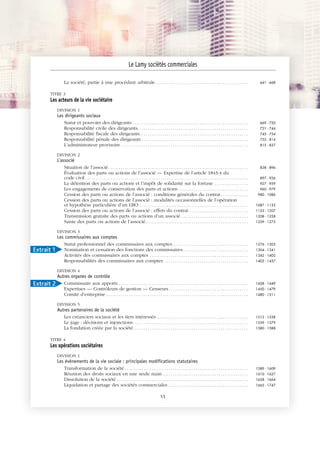 JOBNAME: 287461 PAGE: 2 SESS: 1 OUTPUT: Tue Mar 7 14:34:28 2017
/bat1/RA/RA1R/lj/CONTENT-INDEX
La société, partie à une procédure arbitrale . . . . . . . . . . . . . . . . . . . . . . . . . . . . . . . . . . . . . . . . . . . . 641 - 668
TITRE 3
Les acteurs de la vie sociétaire
DIVISION 1
Les dirigeants sociaux
Statut et pouvoirs des dirigeants . . . . . . . . . . . . . . . . . . . . . . . . . . . . . . . . . . . . . . . . . . . . . . . . . . . . . . . 669 - 720
Responsabilité civile des dirigeants. . . . . . . . . . . . . . . . . . . . . . . . . . . . . . . . . . . . . . . . . . . . . . . . . . . . . 721 - 744
Responsabilité fiscale des dirigeants. . . . . . . . . . . . . . . . . . . . . . . . . . . . . . . . . . . . . . . . . . . . . . . . . . . . 745 - 754
Responsabilité pénale des dirigeants . . . . . . . . . . . . . . . . . . . . . . . . . . . . . . . . . . . . . . . . . . . . . . . . . . . 755 - 814
L’administrateur provisoire . . . . . . . . . . . . . . . . . . . . . . . . . . . . . . . . . . . . . . . . . . . . . . . . . . . . . . . . . . . . . 815 - 837
DIVISION 2
L'associé
Situation de l’associé. . . . . . . . . . . . . . . . . . . . . . . . . . . . . . . . . . . . . . . . . . . . . . . . . . . . . . . . . . . . . . . . . . . 838 - 896
Évaluation des parts ou actions de l’associé — Expertise de l’article 1843-4 du
code civil . . . . . . . . . . . . . . . . . . . . . . . . . . . . . . . . . . . . . . . . . . . . . . . . . . . . . . . . . . . . . . . . . . . . . . . . . . . . . . 897 - 926
La détention des parts ou actions et l’impôt de solidarité sur la fortune . . . . . . . . . . . . . . . . 927 - 959
Les engagements de conservation des parts et actions . . . . . . . . . . . . . . . . . . . . . . . . . . . . . . . . . 960 - 979
Cession des parts ou actions de l’associé : conditions générales du contrat. . . . . . . . . . . . . 980 - 1086
Cession des parts ou actions de l’associé : modalités occasionnelles de l’opération
et hypothèse particulière d’un LBO . . . . . . . . . . . . . . . . . . . . . . . . . . . . . . . . . . . . . . . . . . . . . . . . . . . . 1087 - 1132
Cession des parts ou actions de l’associé : effets du contrat . . . . . . . . . . . . . . . . . . . . . . . . . . . . 1133 - 1207
Transmission gratuite des parts ou actions d’un associé . . . . . . . . . . . . . . . . . . . . . . . . . . . . . . . . 1208 - 1258
Saisie des parts ou actions de l’associé. . . . . . . . . . . . . . . . . . . . . . . . . . . . . . . . . . . . . . . . . . . . . . . . . 1259 - 1275
DIVISION 3
Les commissaires aux comptes
Statut professionnel des commissaires aux comptes . . . . . . . . . . . . . . . . . . . . . . . . . . . . . . . . . . . . 1276 - 1303
Nomination et cessation des fonctions des commissaires . . . . . . . . . . . . . . . . . . . . . . . . . . . . . . . 1304 - 1341
Activités des commissaires aux comptes . . . . . . . . . . . . . . . . . . . . . . . . . . . . . . . . . . . . . . . . . . . . . . . 1342 - 1402
Responsabilités des commissaires aux comptes . . . . . . . . . . . . . . . . . . . . . . . . . . . . . . . . . . . . . . . . 1403 - 1437
DIVISION 4
Autres organes de contrôle
Commissaire aux apports . . . . . . . . . . . . . . . . . . . . . . . . . . . . . . . . . . . . . . . . . . . . . . . . . . . . . . . . . . . . . . 1438 - 1449
Expertises — Contrôleurs de gestion — Censeurs. . . . . . . . . . . . . . . . . . . . . . . . . . . . . . . . . . . . . . 1450 - 1479
Comité d’entreprise . . . . . . . . . . . . . . . . . . . . . . . . . . . . . . . . . . . . . . . . . . . . . . . . . . . . . . . . . . . . . . . . . . . . 1480 - 1511
DIVISION 5
Autres partenaires de la société
Les créanciers sociaux et les tiers intéressés. . . . . . . . . . . . . . . . . . . . . . . . . . . . . . . . . . . . . . . . . . . . 1512 - 1538
Le juge : décisions et injonctions. . . . . . . . . . . . . . . . . . . . . . . . . . . . . . . . . . . . . . . . . . . . . . . . . . . . . . . 1539 - 1579
La fondation créée par la société. . . . . . . . . . . . . . . . . . . . . . . . . . . . . . . . . . . . . . . . . . . . . . . . . . . . . . . 1580 - 1588
TITRE 4
Les opérations sociétaires
DIVISION 1
Les événements de la vie sociale : principales modifications statutaires
Transformation de la société . . . . . . . . . . . . . . . . . . . . . . . . . . . . . . . . . . . . . . . . . . . . . . . . . . . . . . . . . . . 1589 - 1609
Réunion des droits sociaux en une seule main . . . . . . . . . . . . . . . . . . . . . . . . . . . . . . . . . . . . . . . . . 1610 - 1627
Dissolution de la société . . . . . . . . . . . . . . . . . . . . . . . . . . . . . . . . . . . . . . . . . . . . . . . . . . . . . . . . . . . . . . . 1628 - 1664
Liquidation et partage des sociétés commerciales . . . . . . . . . . . . . . . . . . . . . . . . . . . . . . . . . . . . . . 1665 - 1747
Le Lamy sociétés commerciales
VI
Extrait 1
Extrait 2
 