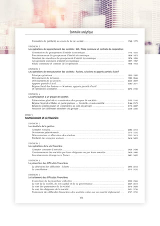 JOBNAME: 287461 PAGE: 3 SESS: 1 OUTPUT: Tue Mar 7 14:34:28 2017
/bat1/RA/RA1R/lj/CONTENT-INDEX
Formalités de publicité au cours de la vie sociale . . . . . . . . . . . . . . . . . . . . . . . . . . . . . . . . . . . . . . 1748 - 1775
DIVISION 2
Les opérations de rapprochement des sociétés : GIE, filiale commune et contrats de coopération
Constitution du groupement d’intérêt économique . . . . . . . . . . . . . . . . . . . . . . . . . . . . . . . . . . . . . 1776 - 1833
Fonctionnement du groupement d’intérêt économique. . . . . . . . . . . . . . . . . . . . . . . . . . . . . . . . . 1834 - 1873
Situation des membres du groupement d’intérêt économique . . . . . . . . . . . . . . . . . . . . . . . . . . 1874 - 1896
Groupement européen d’intérêt économique . . . . . . . . . . . . . . . . . . . . . . . . . . . . . . . . . . . . . . . . . . 1897 - 1907
Filiale commune et contrats de coopération. . . . . . . . . . . . . . . . . . . . . . . . . . . . . . . . . . . . . . . . . . . . 1908 - 1934
DIVISION 3
Les opérations de restructuration des sociétés : fusions, scissions et apports partiels d'actif
Principes généraux . . . . . . . . . . . . . . . . . . . . . . . . . . . . . . . . . . . . . . . . . . . . . . . . . . . . . . . . . . . . . . . . . . . . 1935 - 1982
Déroulement de la fusion. . . . . . . . . . . . . . . . . . . . . . . . . . . . . . . . . . . . . . . . . . . . . . . . . . . . . . . . . . . . . . 1983 - 2044
Déroulement de la scission . . . . . . . . . . . . . . . . . . . . . . . . . . . . . . . . . . . . . . . . . . . . . . . . . . . . . . . . . . . . 2045 - 2059
Apports partiels d’actif . . . . . . . . . . . . . . . . . . . . . . . . . . . . . . . . . . . . . . . . . . . . . . . . . . . . . . . . . . . . . . . . . 2060 - 2071
Régime fiscal des fusions — Scissions, apports partiels d’actif
et opérations assimilées. . . . . . . . . . . . . . . . . . . . . . . . . . . . . . . . . . . . . . . . . . . . . . . . . . . . . . . . . . . . . . . . 2072 - 2102
DIVISION 4
La participation à un groupe de sociétés
Présentation générale et constitution des groupes de sociétés . . . . . . . . . . . . . . . . . . . . . . . . . . 2103 - 2143
Régime légal des filiales et participations — Contrôle et autocontrôle . . . . . . . . . . . . . . . . . . 2144 - 2173
Relations patrimoniales et comptables au sein du groupe . . . . . . . . . . . . . . . . . . . . . . . . . . . . . . 2174 - 2237
Situation des différents membres du groupe . . . . . . . . . . . . . . . . . . . . . . . . . . . . . . . . . . . . . . . . . . . 2238 - 2282
TITRE 5
Fonctionnement et vie financière
DIVISION 1
Les résultats de la gestion
Comptes sociaux. . . . . . . . . . . . . . . . . . . . . . . . . . . . . . . . . . . . . . . . . . . . . . . . . . . . . . . . . . . . . . . . . . . . . . . 2283 - 2312
Documents prévisionnels . . . . . . . . . . . . . . . . . . . . . . . . . . . . . . . . . . . . . . . . . . . . . . . . . . . . . . . . . . . . . . 2313 - 2332
Détermination et affectation des résultats . . . . . . . . . . . . . . . . . . . . . . . . . . . . . . . . . . . . . . . . . . . . . . 2333 - 2413
Publicité des comptes sociaux . . . . . . . . . . . . . . . . . . . . . . . . . . . . . . . . . . . . . . . . . . . . . . . . . . . . . . . . . 2414 - 2425
DIVISION 2
Les opérations de la vie financière
Comptes courants d’associés . . . . . . . . . . . . . . . . . . . . . . . . . . . . . . . . . . . . . . . . . . . . . . . . . . . . . . . . . . . 2426 - 2438
Cautionnement des sociétés par leurs dirigeants ou par leurs associés. . . . . . . . . . . . . . . . . . 2439 - 2480
Investissements étrangers en France . . . . . . . . . . . . . . . . . . . . . . . . . . . . . . . . . . . . . . . . . . . . . . . . . . . 2481 - 2492
DIVISION 3
La prévention des difficultés financières
La détection des difficultés : l’alerte . . . . . . . . . . . . . . . . . . . . . . . . . . . . . . . . . . . . . . . . . . . . . . . . . . . . 2493 - 2512
La conciliation . . . . . . . . . . . . . . . . . . . . . . . . . . . . . . . . . . . . . . . . . . . . . . . . . . . . . . . . . . . . . . . . . . . . . . . . . 2513 - 2532
DIVISION 4
Le traitement des difficultés financières
L’ouverture de la procédure collective . . . . . . . . . . . . . . . . . . . . . . . . . . . . . . . . . . . . . . . . . . . . . . . . . 2533 - 2566
Le sort de la société, de son capital et de sa gouvernance. . . . . . . . . . . . . . . . . . . . . . . . . . . . . . 2567 - 2615
Le sort des partenaires de la société . . . . . . . . . . . . . . . . . . . . . . . . . . . . . . . . . . . . . . . . . . . . . . . . . . . 2616 - 2650
Le sort des dirigeants de la société. . . . . . . . . . . . . . . . . . . . . . . . . . . . . . . . . . . . . . . . . . . . . . . . . . . . . 2651 - 2726
Traitement des difficultés financières des sociétés cotées sur un marché réglementé . . . 2727 - 2735
Sommaire analytique
VII
 