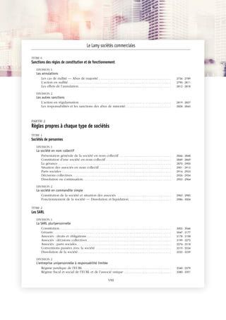 JOBNAME: 287461 PAGE: 4 SESS: 1 OUTPUT: Tue Mar 7 14:34:28 2017
/bat1/RA/RA1R/lj/CONTENT-INDEX
TITRE 6
Sanctions des règles de constitution et de fonctionnement
DIVISION 1
Les annulations
Les cas de nullité — Abus de majorité . . . . . . . . . . . . . . . . . . . . . . . . . . . . . . . . . . . . . . . . . . . . . . . . . 2736 - 2789
L’action en nullité. . . . . . . . . . . . . . . . . . . . . . . . . . . . . . . . . . . . . . . . . . . . . . . . . . . . . . . . . . . . . . . . . . . . . . 2790 - 2811
Les effets de l’annulation. . . . . . . . . . . . . . . . . . . . . . . . . . . . . . . . . . . . . . . . . . . . . . . . . . . . . . . . . . . . . . . 2812 - 2818
DIVISION 2
Les autres sanctions
L’action en régularisation . . . . . . . . . . . . . . . . . . . . . . . . . . . . . . . . . . . . . . . . . . . . . . . . . . . . . . . . . . . . . . 2819 - 2827
Les responsabilités et les sanctions des abus de minorité. . . . . . . . . . . . . . . . . . . . . . . . . . . . . . . 2828 - 2843
PARTIE 2
Règles propres à chaque type de sociétés
TITRE 1
Sociétés de personnes
DIVISION 1
La société en nom collectif
Présentation générale de la société en nom collectif . . . . . . . . . . . . . . . . . . . . . . . . . . . . . . . . . . . 2844 - 2848
Constitution d’une société en nom collectif . . . . . . . . . . . . . . . . . . . . . . . . . . . . . . . . . . . . . . . . . . . . 2849 - 2869
La gérance. . . . . . . . . . . . . . . . . . . . . . . . . . . . . . . . . . . . . . . . . . . . . . . . . . . . . . . . . . . . . . . . . . . . . . . . . . . . . 2870 - 2900
Situation des associés en nom collectif. . . . . . . . . . . . . . . . . . . . . . . . . . . . . . . . . . . . . . . . . . . . . . . . . 2901 - 2915
Parts sociales . . . . . . . . . . . . . . . . . . . . . . . . . . . . . . . . . . . . . . . . . . . . . . . . . . . . . . . . . . . . . . . . . . . . . . . . . . 2916 - 2925
Décisions collectives. . . . . . . . . . . . . . . . . . . . . . . . . . . . . . . . . . . . . . . . . . . . . . . . . . . . . . . . . . . . . . . . . . . 2926 - 2954
Dissolution ou continuation. . . . . . . . . . . . . . . . . . . . . . . . . . . . . . . . . . . . . . . . . . . . . . . . . . . . . . . . . . . . 2955 - 2964
DIVISION 2
La société en commandite simple
Constitution de la société et situation des associés . . . . . . . . . . . . . . . . . . . . . . . . . . . . . . . . . . . . 2965 - 2985
Fonctionnement de la société — Dissolution et liquidation. . . . . . . . . . . . . . . . . . . . . . . . . . . . . 2986 - 3004
TITRE 2
Les SARL
DIVISION 1
La SARL pluripersonnelle
Constitution. . . . . . . . . . . . . . . . . . . . . . . . . . . . . . . . . . . . . . . . . . . . . . . . . . . . . . . . . . . . . . . . . . . . . . . . . . . . 3005 - 3046
Gérants . . . . . . . . . . . . . . . . . . . . . . . . . . . . . . . . . . . . . . . . . . . . . . . . . . . . . . . . . . . . . . . . . . . . . . . . . . . . . . . . 3047 - 3177
Associés : droits et obligations . . . . . . . . . . . . . . . . . . . . . . . . . . . . . . . . . . . . . . . . . . . . . . . . . . . . . . . . . 3178 - 3198
Associés : décisions collectives. . . . . . . . . . . . . . . . . . . . . . . . . . . . . . . . . . . . . . . . . . . . . . . . . . . . . . . . . 3199 - 3273
Associés : parts sociales. . . . . . . . . . . . . . . . . . . . . . . . . . . . . . . . . . . . . . . . . . . . . . . . . . . . . . . . . . . . . . . . 3274 - 3318
Conventions passées avec la société . . . . . . . . . . . . . . . . . . . . . . . . . . . . . . . . . . . . . . . . . . . . . . . . . . . 3319 - 3334
Dissolution de la société . . . . . . . . . . . . . . . . . . . . . . . . . . . . . . . . . . . . . . . . . . . . . . . . . . . . . . . . . . . . . . . 3335 - 3339
DIVISION 2
L'entreprise unipersonnelle à responsabilité limitée
Régime juridique de l’EURL . . . . . . . . . . . . . . . . . . . . . . . . . . . . . . . . . . . . . . . . . . . . . . . . . . . . . . . . . . . . 3340 - 3379
Régime fiscal et social de l’EURL et de l’associé unique . . . . . . . . . . . . . . . . . . . . . . . . . . . . . . . . 3380 - 3391
Le Lamy sociétés commerciales
VIII
 