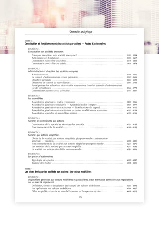 JOBNAME: 287461 PAGE: 5 SESS: 1 OUTPUT: Tue Mar 7 14:34:28 2017
/bat1/RA/RA1R/lj/CONTENT-INDEX
TITRE 3
Constitution et fonctionnement des sociétés par actions — Pactes d'actionnaires
DIVISION 1
Constitution des sociétés anonymes
Pourquoi constituer une société anonyme ? . . . . . . . . . . . . . . . . . . . . . . . . . . . . . . . . . . . . . . . . . . . . 3392 - 3394
Actionnaires et fondateurs . . . . . . . . . . . . . . . . . . . . . . . . . . . . . . . . . . . . . . . . . . . . . . . . . . . . . . . . . . . . . 3395 - 3417
Constitution sans offre au public. . . . . . . . . . . . . . . . . . . . . . . . . . . . . . . . . . . . . . . . . . . . . . . . . . . . . . . 3418 - 3453
Constitution avec offre au public. . . . . . . . . . . . . . . . . . . . . . . . . . . . . . . . . . . . . . . . . . . . . . . . . . . . . . . 3454 - 3474
DIVISION 2
Administration et direction des sociétés anonymes
Administrateurs . . . . . . . . . . . . . . . . . . . . . . . . . . . . . . . . . . . . . . . . . . . . . . . . . . . . . . . . . . . . . . . . . . . . . . . . 3475 - 3556
Le conseil d’administration et son président. . . . . . . . . . . . . . . . . . . . . . . . . . . . . . . . . . . . . . . . . . . . 3557 - 3636
Direction générale . . . . . . . . . . . . . . . . . . . . . . . . . . . . . . . . . . . . . . . . . . . . . . . . . . . . . . . . . . . . . . . . . . . . . 3637 - 3693
Directoire et conseil de surveillance . . . . . . . . . . . . . . . . . . . . . . . . . . . . . . . . . . . . . . . . . . . . . . . . . . . 3694 - 3745
Participation des salariés et des salariés actionnaires dans les conseils d’administration
ou de surveillance . . . . . . . . . . . . . . . . . . . . . . . . . . . . . . . . . . . . . . . . . . . . . . . . . . . . . . . . . . . . . . . . . . . . . 3746 - 3773
Conventions passées avec la société . . . . . . . . . . . . . . . . . . . . . . . . . . . . . . . . . . . . . . . . . . . . . . . . . . . 3774 - 3821
DIVISION 3
Les assemblées
Assemblées générales : règles communes . . . . . . . . . . . . . . . . . . . . . . . . . . . . . . . . . . . . . . . . . . . . . . 3822 - 3946
Assemblées générales ordinaires — Approbation des comptes . . . . . . . . . . . . . . . . . . . . . . . . . 3947 - 3977
Assemblées générales extraordinaires — Modifications du capital . . . . . . . . . . . . . . . . . . . . . . 3978 - 4100
Assemblées générales extraordinaires — Autres modifications statutaires. . . . . . . . . . . . . . . 4101 - 4124
Assemblées spéciales et assemblées mixtes . . . . . . . . . . . . . . . . . . . . . . . . . . . . . . . . . . . . . . . . . . . . 4125 - 4136
DIVISION 4
Sociétés en commandite par actions
Constitution de la société et situation des associés . . . . . . . . . . . . . . . . . . . . . . . . . . . . . . . . . . . . . 4137 - 4159
Fonctionnement de la société . . . . . . . . . . . . . . . . . . . . . . . . . . . . . . . . . . . . . . . . . . . . . . . . . . . . . . . . . . 4160 - 4199
DIVISION 5
Sociétés par actions simplifiées
Choix de la société par actions simplifiée pluripersonnelle : présentation
générale — Création. . . . . . . . . . . . . . . . . . . . . . . . . . . . . . . . . . . . . . . . . . . . . . . . . . . . . . . . . . . . . . . . . . . 4200 - 4230
Fonctionnement de la société par actions simplifiée pluripersonnelle . . . . . . . . . . . . . . . . . . 4231 - 4270
Les associés de la société par actions simplifiée . . . . . . . . . . . . . . . . . . . . . . . . . . . . . . . . . . . . . . . . 4271 - 4286
La société par actions simplifiée unipersonnelle. . . . . . . . . . . . . . . . . . . . . . . . . . . . . . . . . . . . . . . . 4287 - 4306
DIVISION 6
Les pactes d'actionnaires
Typologie des pactes . . . . . . . . . . . . . . . . . . . . . . . . . . . . . . . . . . . . . . . . . . . . . . . . . . . . . . . . . . . . . . . . . . 4307 - 4337
Régime des pactes . . . . . . . . . . . . . . . . . . . . . . . . . . . . . . . . . . . . . . . . . . . . . . . . . . . . . . . . . . . . . . . . . . . . . 4338 - 4356
TITRE 4
Les titres émis par les sociétés par actions : les valeurs mobilières
DIVISION 1
Dispositions générales aux valeurs mobilières et particulières à leur éventuelle admission aux négociations
sur un marché réglementé
Définition, forme et inscription en compte des valeurs mobilières. . . . . . . . . . . . . . . . . . . . . . 4357 - 4393
Les opérations sur valeurs mobilières . . . . . . . . . . . . . . . . . . . . . . . . . . . . . . . . . . . . . . . . . . . . . . . . . . 4394 - 4457
Offre au public et accès au marché boursier — Prospectus et visa . . . . . . . . . . . . . . . . . . . . . 4458 - 4512
Sommaire analytique
IX
 