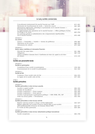 JOBNAME: 287461 PAGE: 6 SESS: 1 OUTPUT: Tue Mar 7 14:34:28 2017
/bat1/RA/RA1R/lj/CONTENT-INDEX
L’encadrement institutionnel du marché boursier par l’AMF . . . . . . . . . . . . . . . . . . . . . . . . . . . . 4513 - 4561
Déclaration de franchissement de seuils — Action de concert. . . . . . . . . . . . . . . . . . . . . . . . . . 4562 - 4605
Informations réglementée, périodique et permanente sur le marché boursier —
Protection des investisseurs . . . . . . . . . . . . . . . . . . . . . . . . . . . . . . . . . . . . . . . . . . . . . . . . . . . . . . . . . . . . 4606 - 4631
La réglementation des opérations sur le marché boursier — Offres publiques d’achat,
d’échange et de retrait . . . . . . . . . . . . . . . . . . . . . . . . . . . . . . . . . . . . . . . . . . . . . . . . . . . . . . . . . . . . . . . . . 4632 - 4734
Les sanctions pénales et administratives des comportements répréhensibles
sur le marché boursier . . . . . . . . . . . . . . . . . . . . . . . . . . . . . . . . . . . . . . . . . . . . . . . . . . . . . . . . . . . . . . . . . 4735 - 4789
DIVISION 2
Les actions
Actions — Généralités — Variétés — Actions de préférence . . . . . . . . . . . . . . . . . . . . . . . . . . . 4790 - 4847
Opérations sur les actions . . . . . . . . . . . . . . . . . . . . . . . . . . . . . . . . . . . . . . . . . . . . . . . . . . . . . . . . . . . . . 4848 - 4978
Actionnariat des salariés . . . . . . . . . . . . . . . . . . . . . . . . . . . . . . . . . . . . . . . . . . . . . . . . . . . . . . . . . . . . . . . 4979 - 5040
DIVISION 3
Autres valeurs mobilières et instruments financiers
Diversité des autres titres . . . . . . . . . . . . . . . . . . . . . . . . . . . . . . . . . . . . . . . . . . . . . . . . . . . . . . . . . . . . . . 5041 - 5086
Obligations . . . . . . . . . . . . . . . . . . . . . . . . . . . . . . . . . . . . . . . . . . . . . . . . . . . . . . . . . . . . . . . . . . . . . . . . . . . . 5087 - 5169
Valeurs mobilières donnant droit à l’attribution de titres de capital ou de titres
de créance. . . . . . . . . . . . . . . . . . . . . . . . . . . . . . . . . . . . . . . . . . . . . . . . . . . . . . . . . . . . . . . . . . . . . . . . . . . . . 5170 - 5197
TITRE 5
Sociétés sans personnalité morale
DIVISION 1
Société en participation
Constitution d’une société en participation. . . . . . . . . . . . . . . . . . . . . . . . . . . . . . . . . . . . . . . . . . . . . 5198 - 5224
Fonctionnement de la société en participation . . . . . . . . . . . . . . . . . . . . . . . . . . . . . . . . . . . . . . . . . 5225 - 5255
DIVISION 2
Société de fait
L’existence d’une société créée de fait . . . . . . . . . . . . . . . . . . . . . . . . . . . . . . . . . . . . . . . . . . . . . . . . . 5256 - 5276
Le régime de la société créée de fait . . . . . . . . . . . . . . . . . . . . . . . . . . . . . . . . . . . . . . . . . . . . . . . . . . . 5277 - 5295
TITRE 6
Sociétés particulières
DIVISION 1
Sociétés particulières à raison de leurs associés
Sociétés à capital variable. . . . . . . . . . . . . . . . . . . . . . . . . . . . . . . . . . . . . . . . . . . . . . . . . . . . . . . . . . . . . . 5296 - 5322
Sociétés de travailleurs. . . . . . . . . . . . . . . . . . . . . . . . . . . . . . . . . . . . . . . . . . . . . . . . . . . . . . . . . . . . . . . . . 5323 - 5342
Sociétés coopératives — Droit commun. . . . . . . . . . . . . . . . . . . . . . . . . . . . . . . . . . . . . . . . . . . . . . . . 5343 - 5402
Sociétés coopératives — Droit spécial. . . . . . . . . . . . . . . . . . . . . . . . . . . . . . . . . . . . . . . . . . . . . . . . . . 5403 - 5463
Sociétés et groupements à participation publique — SEM, SEML, SPL, GIP . . . . . . . . . . . . . 5464 - 5531
Sortie du secteur public — Privatisations. . . . . . . . . . . . . . . . . . . . . . . . . . . . . . . . . . . . . . . . . . . . . . . 5532 - 5552
DIVISION 2
Sociétés particulières à raison de leur activité
Régimes spéciaux propres à chaque activité réglementée . . . . . . . . . . . . . . . . . . . . . . . . . . . . . . 5553 - 5619
Régime applicable aux sociétés d’exercice libéral (SEL) et aux sociétés
pluri-professionnelles d’exercice du domaine libéral (SPE) . . . . . . . . . . . . . . . . . . . . . . . . . . . . 5620 - 5677
La société de libre partenariat. . . . . . . . . . . . . . . . . . . . . . . . . . . . . . . . . . . . . . . . . . . . . . . . . . . . . . . . . . 5678 - 5695
DIVISION 3
Sociétés particulières à raison de leur rattachement juridique transnational
Société européenne. . . . . . . . . . . . . . . . . . . . . . . . . . . . . . . . . . . . . . . . . . . . . . . . . . . . . . . . . . . . . . . . . . . . 5696 - 5738
Le Lamy sociétés commerciales
X
 