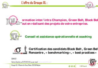 L’offre du Groupe XL : Formation inter/intra Champion, Green Belt, Black Belt,  tout en réalisant des projets de votre entreprise. Conseil et assistance opérationnelle et coaching Certification des candidats Black Belt , Green Belt Rencontre , « benchmarking », « best practices » CONTACT :  Fabrice Sanchis au 04 76 61 34 45 ou par email  [email_address] Groupe XL, 11 Chemin du Vieux Chêne, 38 240 Meylan 