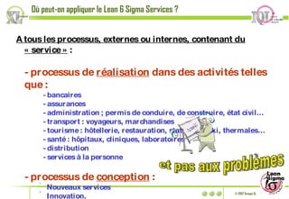 A tous les processus, externes ou internes, contenant du « service »  : - processus de  réalisation  dans des activités telles que : -  bancaires - assurances - administration ; permis de conduire, de construire, état civil… - transport : voyageurs, marchandises - tourisme : hôtellerie, restauration, stations de ski, thermales… - santé : hôpitaux, cliniques, laboratoires - distribution - services à la personne - processus de  conception  : Nouveaux services Innovation. Où peut-on appliquer le Lean 6 Sigma Services ? et pas aux problèmes 