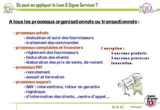 A tous les processus organisationnels ou transactionnels  : -  processus achats   - évaluation et suivi des fournisseurs - traitement des commandes -  processus comptables et financiers - règlement des fournisseurs - facturation des clients - élaboration des prix de vente, de revient -  processus RH - recrutement  - accueil et formation -  processus support  - SAV : interventions, retour en garantie - logistique  - d’information des clients…centre d’appel… Où peut-on appliquer le Lean 6 Sigma Services ? Conception : Nouveaux produits Nouveaux processus Innovation. 