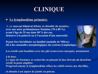 CLINIQUE Le lymphoedème primaire: il ,est  souvent bilatéral  débute en distalité du membre,  avec une nette prédominance féminine (70 à 80 %). avant l‘âge de 35 ans dans 90 % des cas, démarre à la puberté ou à l'occasion d'une maternité. Il peut être héréditaire ou familial (maladie de Milroy) dû à des anomalies morphologiques du système lymphatique. Les orteils sont boudinés avec des plis transverses marqués, notamment  à la base. Le signe de Stemmer se recherche en pinçant la face dorsale du deuxième orteil; la peau empâtée. Progressivement, le lymphoedème efface les reliefs osseux des chevilles,  et aboutie à un aspect de jambe en poteau. 