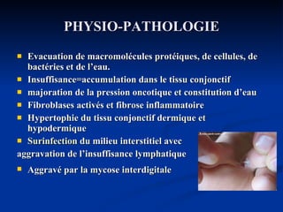 PHYSIO-PATHOLOGIE Evacuation de macromolécules protéiques, de cellules, de bactéries et de l’eau. Insuffisance=accumulation dans le tissu conjonctif majoration de la pression oncotique et constitution d’eau Fibroblases activés et fibrose inflammatoire Hypertophie du tissu conjonctif dermique et hypodermique  Surinfection  du milieu interstitiel avec  aggravation de l’insuffisance lymphatique Aggravé par la mycose interdigitale    