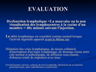 EVALUATION Dysfonction lymphatique =La mauvaise ou la non visualisation des lymphocentres à la racine d'un membre > 40e minute suivant l'injection. Le  débit lymphatique est considéré comme normal lorsque l'activité inguinale apparaît  avant la 40ème mn . Dilatation des voies lymphatiques, de réseau collatéral, d'interruption d'un trajet lymphatique, de drainage croisé entre côté normal et pathologique, de diffusion sous-cutané, d'absence totale de migration avec stase Envahissement, nécrose, sclérose du tissu lymphoïde, diminution de sa fonction granulopexique, après radiothérapie en particulier. 