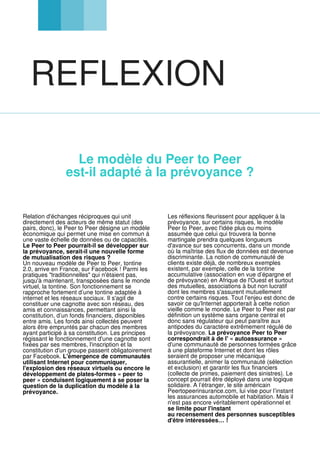 REFLEXION
Le modèle du Peer to Peer
est-il adapté à la prévoyance ?
Relation d'échanges réciproques qui unit
directement des acteurs de même statut (des
pairs, donc), le Peer to Peer désigne un modèle
économique qui permet une mise en commun à
une vaste échelle de données ou de capacités.
Le Peer to Peer pourrait-il se développer sur
la prévoyance, serait-il une nouvelle forme
de mutualisation des risques ?
Un nouveau modèle de Peer to Peer, tontine
2.0, arrive en France, sur Facebook ! Parmi les
pratiques "traditionnelles" qui n'étaient pas,
jusqu'à maintenant, transposées dans le monde
virtuel, la tontine. Son fonctionnement se
rapproche fortement d’une tontine adaptée à
internet et les réseaux sociaux. Il s'agit de
constituer une cagnotte avec son réseau, des
amis et connaissances, permettant ainsi la
constitution, d’un fonds financiers, disponibles
entre amis. Les fonds ainsi collectés peuvent
alors être empruntés par chacun des membres
ayant participé à sa constitution. Les principes
régissant le fonctionnement d'une cagnotte sont
fixées par ses membres, l'inscription et la
constitution d'un groupe passent obligatoirement
par Facebook. L'émergence de communautés
utilisant Internet pour communiquer,
l'explosion des réseaux virtuels ou encore le
développement de plates-formes « peer to
peer » conduisent logiquement à se poser la
question de la duplication du modèle à la
prévoyance.
Les réflexions fleurissent pour appliquer à la
prévoyance, sur certains risques, le modèle
Peer to Peer, avec l'idée plus ou moins
assumée que celui qui trouvera la bonne
martingale prendra quelques longueurs
d'avance sur ses concurrents, dans un monde
où la maîtrise des flux de données est devenue
discriminante. La notion de communauté de
clients existe déjà, de nombreux exemples
existent, par exemple, celle de la tontine
accumulative (association en vue d’épargne et
de prévoyance) en Afrique de l'Ouest et surtout
des mutuelles, associations à but non lucratif
dont les membres s'assurent mutuellement
contre certains risques. Tout l'enjeu est donc de
savoir ce qu'Internet apporterait à cette notion
vieille comme le monde. Le Peer to Peer est par
définition un système sans organe central et
donc sans régulateur qui peut paraître aux
antipodes du caractère extrêmement régulé de
la prévoyance. La prévoyance Peer to Peer
correspondrait à de l' « autoassurance »
d'une communauté de personnes formées grâce
à une plateforme Internet et dont les rôles
seraient de proposer une mécanique
assurantielle, animer la communauté (sélection
et exclusion) et garantir les flux financiers
(collecte de primes, paiement des sinistres). Le
concept pourrait être déployé dans une logique
solidaire. A l’étranger, le site américain
Peertopeerinsurance.com, lui vise pour l’instant
les assurances automobile et habitation. Mais il
n'est pas encore véritablement opérationnel et
se limite pour l'instant
au recensement des personnes susceptibles
d'être intéressées… !
 