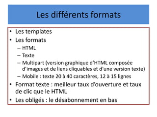 Les différents formats
• Les templates
• Les formats
– HTML
– Texte
– Multipart (version graphique d’HTML composée
d’images et de liens cliquables et d’une version texte)
– Mobile : texte 20 à 40 caractères, 12 à 15 lignes
• Format texte : meilleur taux d’ouverture et taux
de clic que le HTML
• Les obligés : le désabonnement en bas
 