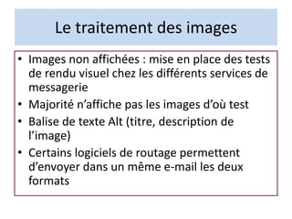 Le traitement des images
• Images non affichées : mise en place des tests
de rendu visuel chez les différents services de
messagerie
• Majorité n’affiche pas les images d’où test
• Balise de texte Alt (titre, description de
l’image)
• Certains logiciels de routage permettent
d’envoyer dans un même e-mail les deux
formats
 
