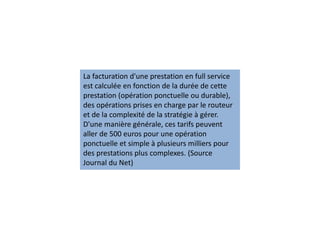 La facturation d'une prestation en full service
est calculée en fonction de la durée de cette
prestation (opération ponctuelle ou durable),
des opérations prises en charge par le routeur
et de la complexité de la stratégie à gérer.
D'une manière générale, ces tarifs peuvent
aller de 500 euros pour une opération
ponctuelle et simple à plusieurs milliers pour
des prestations plus complexes. (Source
Journal du Net)
 