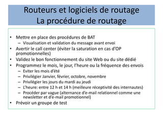 Routeurs et logiciels de routage
La procédure de routage
• Mettre en place des procédures de BAT
– Visualisation et validation du message avant envoi
• Avertir le call center (éviter la saturation en cas d’OP
promotionnelles)
• Validez le bon fonctionnement du site Web ou du site dédié
• Programmez le mois, le jour, l’heure ou la fréquence des envois
– Eviter les mois d’été
– Privilégier Janvier, février, octobre, novembre
– Privilégier les jours du mardi au jeudi
– L’heure: entre 12 h et 14 h (meilleure réceptivité des internautes)
– Procéder par vague (alternance d’e-mail relationnel comme une
newsletter et d’e-mail promotionnel)
• Prévoir un groupe de test
 