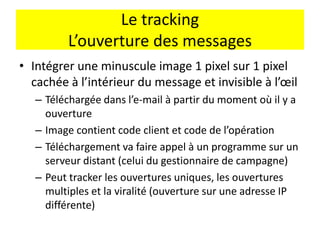 Le tracking
L’ouverture des messages
• Intégrer une minuscule image 1 pixel sur 1 pixel
cachée à l’intérieur du message et invisible à l’œil
– Téléchargée dans l’e-mail à partir du moment où il y a
ouverture
– Image contient code client et code de l’opération
– Téléchargement va faire appel à un programme sur un
serveur distant (celui du gestionnaire de campagne)
– Peut tracker les ouvertures uniques, les ouvertures
multiples et la viralité (ouverture sur une adresse IP
différente)
 