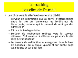 Le tracking
Les clics de l’e-mail
• Les clics vers le site Web ou le site dédié
– Serveur de redirection qui va servir d’intermédiaire
entre le site de l’annonceur et l’ordinateur de
l’internaute, serveur qui te permet de rediriger des
adresses IP
– Clic sur le lien hypertexte
– Serveur de redirection redirige vers le serveur
détenant l’information à délivrer en générale le site
Web de l’annonceur
– Le serveur de redirection va enregistrer dans la base
de données : qui a cliqué, quand et sur quelle page
web du site et sur quel lien
 
