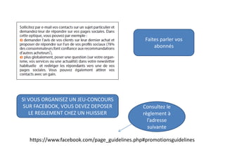 Faites parler vos
abonnés
SI VOUS ORGANISEZ UN JEU-CONCOURS
SUR FACEBOOK, VOUS DEVEZ DEPOSER
LE REGLEMENT CHEZ UN HUISSIER
https://www.facebook.com/page_guidelines.php#promotionsguidelines
Consultez le
règlement à
l’adresse
suivante
 