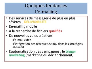 Quelques tendances
L’e-mailing
• Des services de messagerie de plus en plus
sévères DELIVRABILITE
• L’e-mailing mobile
• A la recherche de fichiers qualifiés
• De nouvelles voies créatives
– L’e-mail vidéo
– L’intégration des réseaux sociaux dans les stratégies
d’e-mail
• L’automatisation des campagnes : le trigger
marketing (marketing du déclenchement)
 