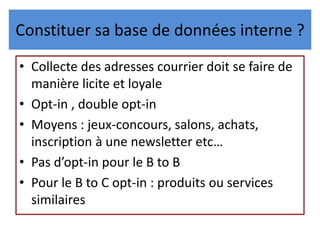Constituer sa base de données interne ?
• Collecte des adresses courrier doit se faire de
manière licite et loyale
• Opt-in , double opt-in
• Moyens : jeux-concours, salons, achats,
inscription à une newsletter etc…
• Pas d’opt-in pour le B to B
• Pour le B to C opt-in : produits ou services
similaires
 