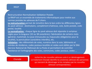 RNVP
Restructuration Normalisation Validation Postale
La RNVP est un ensemble de traitements informatiques pour mettre aux
normes postales les adresses de fi chiers.
La restructuration permet de remettre dans le bon ordre les différentes lignes
du pavé adresse : destinataire, complément d’adresse, voie, boite postale, code
postal, localité.
La normalisation : chaque ligne du pavé adresse doit répondre à certaines
règles pour la longueur (32 ou 38 caractères), l’abréviation de certains mots
(général, maréchal), la casse (minuscules ou majuscules obligatoires pour la
localité), la ponctuation (caractères interdits), etc.
Validation : des référentiels de voies, numéros dans la voie, bâtiments et
entrées de résidence, codes postaux-localités et cedex sont édités par le SNA
(Service National de l’Adresse) de La Poste et permettent de contrôler
l’existence et l’orthographe des voies, communes, codes postaux, cedex ...
Charade
recherche des nouvelles adresses suite à un déménagement.
Le traitement Charade identifie les anciennes adresses des personnes
qui viennent de déménager et les remplace par les nouvelles
adresses correspondantes).
 