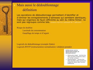  Mais aussi le dédoublonnage
définition
Les opérations de dédoublonnage permettent d’identifier et
d’éliminer les enregistrements d’adresses qui semblent identiques,
mais qui organisés de façon différente au sein du même fichier, ne
sont pas regroupés comme tels. (source service national de l’adresse)
Risque de doublon
Lassitude du consommateur
Gaspillage de temps et d’argent
Logiciels de dédoublonnage (exemple Edatis)
Logiciels RNVP (restructuration normalisation validation postale)
 