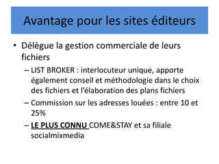 Avantage pour les sites éditeurs
• Délègue la gestion commerciale de leurs
fichiers
– LIST BROKER : interlocuteur unique, apporte
également conseil et méthodologie dans le choix
des fichiers et l’élaboration des plans fichiers
– Commission sur les adresses louées : entre 10 et
25%
– LE PLUS CONNU COME&STAY et sa filiale
socialmixmedia
 