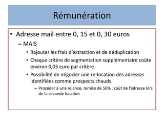 Rémunération
• Adresse mail entre 0, 15 et 0, 30 euros
– MAIS
• Rajouter les frais d’extraction et de déduplication
• Chaque critère de segmentation supplémentaire coûte
environ 0,03 euro par critère
• Possibilité de négocier une re-location des adresses
identifiées comme prospects chauds
– Procéder à une relance, remise de 50% : coût de l’adresse lors
de la seconde location
 