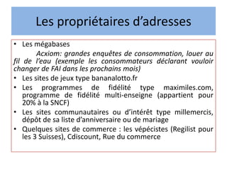 Les propriétaires d’adresses
• Les mégabases
Acxiom: grandes enquêtes de consommation, louer au
fil de l’eau (exemple les consommateurs déclarant vouloir
changer de FAI dans les prochains mois)
• Les sites de jeux type bananalotto.fr
• Les programmes de fidélité type maximiles.com,
programme de fidélité multi-enseigne (appartient pour
20% à la SNCF)
• Les sites communautaires ou d’intérêt type millemercis,
dépôt de sa liste d’anniversaire ou de mariage
• Quelques sites de commerce : les vépécistes (Regilist pour
les 3 Suisses), Cdiscount, Rue du commerce
 
