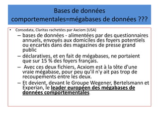 Bases de données
comportementales=mégabases de données ???
• Consodata, Claritas rachetées par Axciom (USA)
– bases de données - alimentées par des questionnaires
annuels, envoyés aux domiciles des foyers potentiels
ou encartés dans des magazines de presse grand
public
– déclaratives, et en fait de mégabases, ne portaient
que sur 15 % des foyers français.
– Avec ces deux fichiers, Acxiom est à la tête d'une
vraie mégabase, pour peu qu'il n'y ait pas trop de
recoupements entre les deux.
– Et devient, devant le Groupe Wegener, Bertelsmann et
Experian, le leader européen des mégabases de
données comportementales.
 