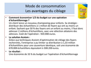 Mode de consommation
Les avantages du ciblage
• Comment économiser 1/3 du budget sur une opération
d'échantillonnage ?
Un client lance un nouveau shampooing pour enfants. Sa stratégie :
distribuer des échantillons à 1 million de foyers qui ont au moins un
enfant. Sachant que 50 % des foyers ont un enfant au moins, il faut donc
adresser 2 millions d'échantillons, avec une sélection aléatoire des
adresses. Coût de l'opération : 920.000 euros.
• La solution Acxiom :
Grâce aux techniques Acxiom d'optimisation de ciblage des foyers
recherchés, l'entreprise a pu limiter sa distribution à 1,33 million
d'échantillons pour une couverture identique, soit une économie de
670.000 échantillons équivalant à 308.200 euros.
• Le résultat :
Une économie de 33 % du budget sur l'opération d'échantillonnage
 