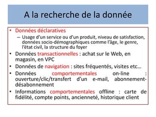 A la recherche de la donnée
• Données déclaratives
– Usage d’un service ou d’un produit, niveau de satisfaction,
données socio-démographiques comme l’âge, le genre,
l’état civil, la structure du foyer
• Données transactionnelles : achat sur le Web, en
magasin, en VPC
• Données de navigation : sites fréquentés, visites etc…
• Données comportementales on-line :
ouverture/clic/transfert d’un e-mail, abonnement-
désabonnement
• Informations comportementales offline : carte de
fidélité, compte points, ancienneté, historique client
 