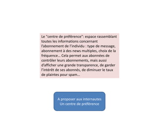 Le "centre de préférence": espace rassemblant
toutes les informations concernant
l’abonnement de l’individu : type de message,
abonnement à des news multiples, choix de la
fréquence… Cela permet aux abonnées de
contrôler leurs abonnements, mais aussi
d’afficher une grande transparence, de garder
l’intérêt de ses abonnés, de diminuer le taux
de plaintes pour spam…
A proposer aux internautes
Un centre de préférence
 