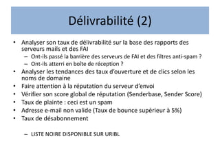 Délivrabilité (2)
• Analyser son taux de délivrabilité sur la base des rapports des
serveurs mails et des FAI
– Ont-ils passé la barrière des serveurs de FAI et des filtres anti-spam ?
– Ont-ils atterri en boîte de réception ?
• Analyser les tendances des taux d’ouverture et de clics selon les
noms de domaine
• Faire attention à la réputation du serveur d’envoi
• Vérifier son score global de réputation (Senderbase, Sender Score)
• Taux de plainte : ceci est un spam
• Adresse e-mail non valide (Taux de bounce supérieur à 5%)
• Taux de désabonnement
– LISTE NOIRE DISPONIBLE SUR URIBL
 