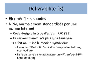 Délivrabilité (3)
• Bien vérifier ses codes
• NPAI, normalement standardisés par une
norme Internet
– Code désigne le type d’erreur (RFC 821)
– Le serveur d’envoi n’a plus qu’à l’analyser
– En fait on utilise le modèle syntaxique
• Exemple : NPAI soft c’est à dire temporaire, full box,
overload box
• Faire en sorte de ne pas classer un NPAI soft en NPAI
hard (définitif)
 