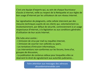 C'est une équipe d'experts qui, au sein de chaque fournisseur
d'accès à Internet, veille au respect de la Netiquette et aux règles de
bon usage d'Internet par les utilisateurs de son réseau Internet.
Sur signalisation de plaignants, cette cellule intervient par des
mesures techniques auprès de ses clients qui, volontairement ou
involontairement, par défaut de sécurité, contreviennent à un usage
respectueux d'Internet, à la législation ou aux conditions générales
d'utilisation de leur accès Internet.
Elle lutte ainsi contre :
- L'émission de virus par mail ou requêtes Internet,
- L'émission de courrier non sollicités ou spam,
- Les tentatives d'intrusion informatique,
- Les interventions non-conformes sur les forums, livres d'or,
groupes de discussion,
- La publication de contenus odieux pour lesquelles elles se
réservent le droit de signalement aux autorités judiciaires...
Faire attention aux messages des adresses
abusedomainevalide.com
 