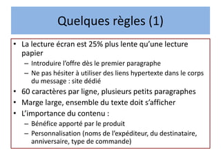 Quelques règles (1)
• La lecture écran est 25% plus lente qu’une lecture
papier
– Introduire l’offre dès le premier paragraphe
– Ne pas hésiter à utiliser des liens hypertexte dans le corps
du message : site dédié
• 60 caractères par ligne, plusieurs petits paragraphes
• Marge large, ensemble du texte doit s’afficher
• L’importance du contenu :
– Bénéfice apporté par le produit
– Personnalisation (noms de l’expéditeur, du destinataire,
anniversaire, type de commande)
 