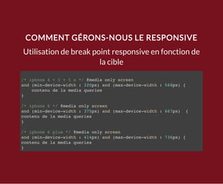 COMMENT GÉRONS-NOUS LE RESPONSIVE
Utilisation de break point responsive en fonction de
la cible
/* iphone 4 + 5 + 5 s */ @media only screen
and (min-device-width : 320px) and (max-device-width : 568px) {
contenu de la media queries
}
/* iphone 6 */ @media only screen
and (min-device-width : 375px) and (max-device-width : 667px) {
contenu de la media queries
}
/* iphone 6 plus */ @media only screen
and (min-device-width : 414px) and (max-device-width : 736px) {
contenu de la media queries
}
 