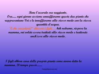 Bene l'accordo era raggiunto. Ora...... ogni giorno assieme annaffieremo queste due piante che rappresentano Voi e le innaffieremo allo stesso modo con la stessa quantità d'acqua. "E che succederà?" chiesero i figli….  beh vedremo, rispose la mamma, voi volete essere trattati allo stesso modo e tratterete anch'esse allo stesso modo.   I figli ebbero cura delle proprie piante come aveva detto la mamma. Il tempo passò........ 