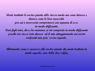 Avete trattato le vostre piante allo stesso modo ma sono diverse e diverse sono le loro necessità  per cui è necessario comportarsi con ognuna di esse  in modo differente. Cari figli miei, disse la mamma, io mi comporto in modo differente perchè voi stessi siete diversi  ed il mio atteggiamento nei vostri confronti non puo' essere uguale.  Altrimenti, come è successo alle vostre piante che avete trattato in modo uguale, una delle due soffre. 