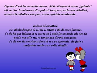 in base al carattere  c'e' chi ha bisogno di essere esortato e chi di esser frenato,  c'è chi ha già fiducia in se stesso ed è utile far in modo che non la perda ma allo stesso tempo non diventi arrogante,  c'è chi non ha considerazione di se e va spronato, elogiato e confortato anche se a volte sbaglia. Ognuno di voi ha necessità diverse, chi ha bisogno di essere „guidato" chi no. Tu che mi accusi di sgridarti troppo è perchè non obbedisci, mentre chi ubbidisce non puo' essere sgridato inutilmente. 