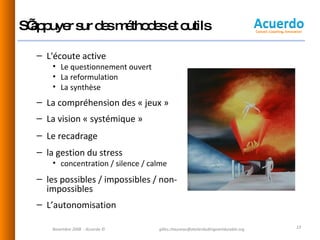 S’appuyer sur des méthodes et outils L'écoute active Le questionnement ouvert La reformulation La synthèse La compréhension des « jeux » La vision « systémique » Le recadrage la gestion du stress  concentration / silence / calme les possibles / impossibles / non- impossibles L’autonomisation Novembre 2008  - Acuerdo © [email_address] 