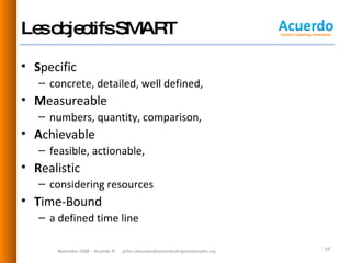 Les objectifs SMART S pecific  concrete, detailed, well defined, M easureable  numbers, quantity, comparison,  A chievable  feasible, actionable,  R ealistic  considering resources T ime-Bound  a defined time line  Novembre 2008  - Acuerdo © [email_address] 