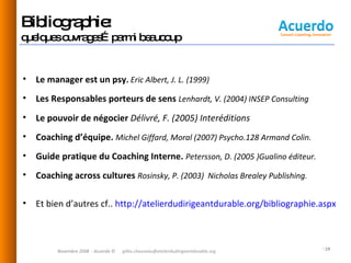Bibliographie:  quelques ouvrages…parmi beaucoup Le manager est un psy .  Eric Albert, J. L. (1999) Les Responsables porteurs de sens  Lenhardt, V. (2004)  INSEP Consulting Le pouvoir de négocier  Délivré, F. (2005) Interéditions Coaching d’équipe.  Michel Giffard, Moral (2007)  Psycho.128 Armand Colin.   Guide pratique du Coaching Interne.  Petersson, D. (2005 )Gualino éditeur. Coaching across cultures  Rosinsky, P. (2003)  Nicholas Brealey Publishing. Et bien d’autres cf..  http://atelierdudirigeantdurable.org/bibliographie.aspx   Novembre 2008  - Acuerdo © [email_address] 