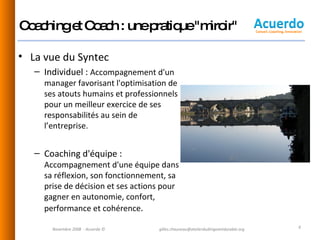 Coaching et Coach : une pratique "miroir" La vue du Syntec Individuel :  Accompagnement d'un manager favorisant l'optimisation de ses atouts humains et professionnels  pour un meilleur exercice de ses responsabilités au sein de l’entreprise.  Coaching d'équipe :  Accompagnement d'une équipe dans sa réflexion, son fonctionnement, sa prise de décision et ses actions pour gagner en autonomie, confort, performance et cohérence .  Novembre 2008  - Acuerdo © [email_address] 