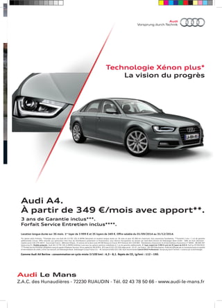 Technologie Xénon plus* 
La vision du progrès 
Audi A4. 
À partir de 349 €/mois avec apport**. 
3 ans de Garantie inclus***. 
Forfait Service Entretien inclus****. 
Vorsprung durch Technik 
Location longue durée sur 36 mois. 1er loyer de 3 999 € et 35 loyers de 349 €. Offre valable du 01/09/2014 au 31/12/2014. 
*En option selon finitions. **Exemple pour une Audi A4 2.0 TDI 120 ch BVM6 Attraction en location longue durée sur 36 mois et pour 45 000 km maximum, hors assurances facultatives. ***Garantie 2 ans + 1 an de garantie 
additionnelle incluse. Offre réservée aux particuliers chez tous les Distributeurs présentant ce financement, sous réserve d’acceptation du dossier par Audi Bank division de Volkswagen Bank GmbH - SARL de droit allemand - 
Capital social 318 279 200 € - Succursale France : Bâtiment Ellipse, 15 avenue de la demi-lune 95700 Roissy-en-France RCS Pontoise 451 618 904 - Mandataires d’assurance et d’intermédiaire d’assurance n° ORIAS : 08 040 267 
(www.orias.fr). Modèle présenté : Audi A4 2.0 TDI 120 ch BVM6 Ambition Luxe avec les options peinture métallisée et 1 an de garantie additionnelle. 1er loyer majoré de 3 999 € suivi de 35 loyers de 619 €. Tarif au 07/04/2014. 
****Forfait Service Entretien obligatoire souscrit auprès d’Opteven Services, SA au capital de 365 878 € - RCS Lyon B 333 375 426 siège social : 35-37, rue Guérin – 69 100 Villeurbanne. Publicité diffusée par le concessionnaire en qualité 
d’intermédiaire de crédit, à titre non exclusif, de Volkswagen Bank. Volkswagen Group France S.A. – RC Soissons B 602 025 538. Audi recommande Castrol EDGE Professional. Vorsprung durch Technik = L’avance par la technologie. 
Gamme Audi A4 Berline : consommation en cycle mixte (l/100 km) : 4,3 – 8,1. Rejets de CO2 (g/km) : 112 – 190. 
Audi Lecluse Le Automobiles 
Mans 
Z.A.C. des Ligne droite Hunaudières des Hunaudières - 72230 - Le Mans – RUAUDIN Tél. 02 43 78 50 - 66 Tél. - www.02 audi-43 le-78 mans.50 fr 
66 - www.audi-le-mans.fr 
A4_BERLINE_APSP_V2.indd 1 22.08.2014 14:32:32 
circuit 
 