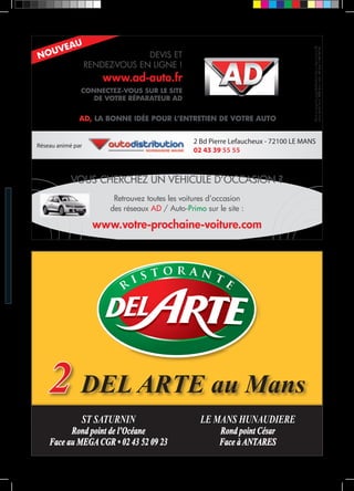 DEVIS ET 
RENDEZ-VOUS EN LIGNE ! 
www.ad-auto.fr 
NOUVEAU 
CONNECTEZ-VOUS SUR LE SITE 
DE VOTRE RÉPARATEUR AD 
AD est une marque du groupe Autodistribution dont le siège se situe au 22, 
avenue Aristide Briand, 94742 Arcueil cedex, RCS Créteil B 962 227 351. 
AD, LA BONNE IDÉE POUR L’ENTRETIEN DE VOTRE AUTO 
2 Bd Pierre Lefaucheux - 72100 LE MANS 
02 43 39 55 55 Réseau animé par 
VOUS CHERCHEZ UN VÉHICULE D’OCCASION ? 
Retrouvez toutes les voitures d’occasion 
des réseaux AD / Auto-Primo sur le site : 
www.votre-prochaine-voiture.com 
2 DEL ARTE au Mans 
ST SATURNIN 
Rond point de l’Océane 
Face au MEGA CGR • 02 43 52 09 23 
LE MANS HUNAUDIERE 
Rond point César 
Face à ANTARES 
 