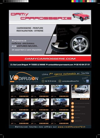CARROSSERIE - PEINTURE 
RESTAURATION - VITRERIE 
Propriétaires de 
voitures anciennes 
et de VOITURES NEUVES... 
Un savoir-faire à votre disposition. 
Pensez 
à embellir 
vos jantes ! 
avant 
DAMYCARROSSERIE.COM 
après 
Z.I. Sud Louis Bréguet 72000 LE MANS contact@damycarrosserie.com 02 43 84 37 01 
Votre 1ère agence automobile en Sarthe 
06 78 93 64 66 contact@vodiffusion72.fr 
Renault Kangoo - 2014 10 800 € HT 
DCI 75 GRAND CONFORT 3 PLACES AV 1.5 
utilitaire, blanc, 5 cv, 3 portes - 3 000 KM 
Gestion de transaction automobile 
Recherche personnalisée 
Reprise Cash 
Garantie de 3 à 36 mois 
Financement 
Assistance 24/24 
BMW X6 (E71) - 2010 42 890 € 
3.0DA EXCLUSIVE INDIVIDUAL XDRIVE30DA 245CH 
break, blanc, 15 cv, 5P, garantie 6 mois - 69 500 KM 
Volkswagen Polo - 2012 12 390 € 
1.6 TDI90 FAP CONFORTLINE DSG 5P berline, gris 
clair, 5 cv, 5 portes, garantie 6 mois - 48 150 KM 
Volkswagen Passat SW - 2007 8 300 € 
TDI 105 CONFORTLINE 1.9 TDI105 CONFORTLINE 
break, noir, 6 cv, 5 portes - 135 800 KM 
Opel Corsa - 2008 5 990 € 
1.4 TWINPORT ENJOY 5P 1.4 TWINPORT ENJOY 5P 
berline, gris clair, 5 cv, 5 portes - 95 000 KM 
BMW Série 3 (E90) - 2005 11 990 € 
320DA LUXE 320DA LUXE berline, noir, 10 cv, 4 
portes, garantie 3 mois - 107 700 KM 
Volkswagen Golf - 2011 8 990 € 
6 SW TDI 105 CONFORTLINE SW 1.6 TDI105 FAP 
CONFORTLINE break, noir, 5 cv, 5 portes - 148 500 KM 
Citroën C5 Tourer - 2011 11 490 € 
2.0 HDI 140 GPS 2.0 HDI140 FAP GPS break, gris 
fonce, 8 cv, 5 portes, garantie 6 mois - 107 800 KM 
Peugeot 207 SW - 2007 5 990 € 
1.6 16V PREMIUM 1.6 VTI 16V PREMIUM break, gris, 
7 cv, 5 portes, garantie 6 mois - 95 000 KM 
Porsche 911 (997) - 2005 42 900 € 
Coupe PORSCHE 997 CARRERA 4S coupé, bleu, 
26 cv, 2 portes - 62 000 KM 
R e t r o u v e r t o u t e s n o s o f f r e s s u r w w w. v o d i f f u s i o n 7 2 . f r 
 