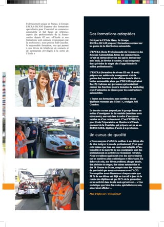 Etablissement unique en France, le Groupe 
ESCRA-ISCAM dispense des formations 
spécialisées pour l’essentiel en commerce 
automobile et fait figure de référence 
auprès des professionnels de la France 
entière depuis 42 ans. « L’école et nos 
formations sont connues et reconnues par 
la profession », nous précise Joël Gaucher, 
le responsable formation, « ce qui permet 
à nos élèves de bénéficier de contacts et 
de partenariats privilégiés à la sortie de 
l’école. » 
Des formations adaptées 
Géré par la CCI du Mans, le Groupe 
ESCRA-ISCAM propose 3 formations ouvrant sur 
les postes de la distribution automobile. 
L’EPCRA (Ecole Professionnelle du Commerce des 
Réseaux Automobiles), forme des commerciaux, 
« c’est un cursus de niveau bac qui se déroule sur 
neuf mois, de février à octobre, et qui comprend 
deux périodes de stages afin d’appréhender le 
milieu professionnel ». 
L’ESCRA (formation de niveau III sur 10 mois) 
prépare aux métiers du management et de la 
gestion des hommes et des affaires dans la distri-bution 
automobile, alors que l’ISCAM (équivalent 
Bac+5) s’adresse aux personnes qui souhaitent 
exercer des fonctions dans le domaine du marketing 
et de l’animation de réseau pour les constructeurs 
automobiles. 
« Toutes nos formations sont certifiées et nos 
diplômes reconnus par l’Etat ! », souligne Joël 
Gaucher. 
Le dernier cursus proposé par le groupe forme au 
métier d’enseignant de la conduite (moniteur auto 
et/ou moto), souvent dans le cadre d’une recon-version 
ou d’un reclassement. C’est l’EPMECA, 
pour Ecole Préparatoire au Monitorat d’Ensei-gnement 
de la Conduite, qui prépare sur un an au 
BEPECASER, diplôme d’accès à la profession. 
Un cursus de qualité 
« Nous essayons d’offrir le meilleur à nos élèves afin 
de bien intégrer le monde professionnel. C’est pour 
cette raison que tous nos cours sont adaptés à l’au-tomobile 
et la majorité de nos enseignants sont des 
professionnels en activité ou récemment retraités. 
Nous travaillons également avec des universitaires 
sur les matières plus académiques et théoriques. En 
dehors de cela, nos élèves profitent, chaque année, 
des périodes de stages, des salons automobiles et 
des 24 Heures du Mans, compte tenu des relations 
de proximité que nous entretenons avec l’ACO. 
Nos enquêtes nous démontrent chaque année que 
50 % de nos élèves ont déjà un travail le jour de la 
remise des diplômes et que 90 % de la promotion 
est en activité dans les six mois qui suivent… » Une 
statistique que bien des écoles, spécialisées ou non, 
aimeraient afficher… 
Plus d’infos sur : www.escra.fr 
 