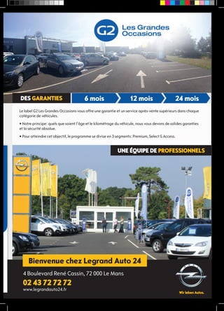 6 mois 12 mois 24 mois 
unE équipE DE prOfESSiOnnELS 
DES gArAntiES 
Bienvenue chez Legrand Auto 24 
réseau 
4 Boulevard René Cassin, 72 000 Le Mans 
02 43 72 72 72 
www.legrandauto24.fr 
vente 
Le label G2 Les Grandes Occasions vous offre une garantie et un service après-vente supérieurs dans chaque 
catégorie de véhicules. 
• Notre principe: quels que soient l’âge et le kilométrage du véhicule, nous vous devons de solides garanties 
et la sécurité absolue. 
• Pour atteindre cet objectif, le programme se divise en 3 segments: Premium, Select & Access. 
 