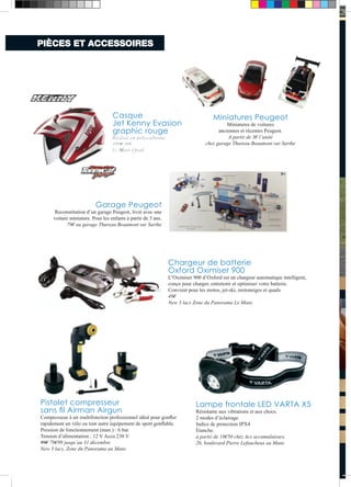 PIÈCES ET ACCESSOIRES 
Chargeur de batterie 
Oxford Oximiser 900 
L’Oximiser 900 d’Oxford est un chargeur automatique intelligent, 
conçu pour charger, entretenir et optimiser votre batterie. 
Convient pour les motos, jet-ski, motoneiges et quads 
49€ 
New 3 lacs Zone du Panorama Le Mans 
Pistolet compresseur 
sans fil Airman Airgun 
Compresseur à air multifonction professionnel idéal pour gonfler 
rapidement un vélo ou tout autre équipement de sport gonflable. 
Pression de fonctionnement (max.) : 6 bar. 
Tension d’alimentation : 12 V Accu 230 V 
99€ 79€99 jusqu’au 31 décembre 
New 3 lacs, Zone du Panorama au Mans 
Lampe frontale LED VARTA X5 
Résistante aux vibrations et aux chocs. 
2 modes d’éclairage. 
Indice de protection IPX4 
Étanche. 
à partir de 18€50 chez Acs accumulateurs, 
26, boulevard Pierre Lefaucheux au Mans 
Casque 
Jet Kenny Evasion 
graphic rouge 
Réalisé en polycarbonte 
109€ 90€ 
Le Mans Quad 
Miniatures Peugeot 
Miniatures de voitures 
anciennes et récentes Peugeot. 
A partir de 3€ l’unité 
chez garage Thureau Beaumont sur Sarthe 
Garage Peugeot 
Reconstitution d’un garage Peugeot, livré avec une 
voiture miniature. Pour les enfants à partir de 3 ans. 
79€ au garage Thureau Beaumont sur Sarthe 
BAPTÊME ForMuLE ForMuLE ForMuLE  